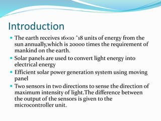 Introduction
 The earth receives 16×10 ˆ18 units of energy from the
sun annually,which is 20000 times the requirement of
mankind on the earth.
 Solar panels are used to convert light energy into
electrical energy
 Efficient solar power generation system using moving
panel
 Two sensors in two directions to sense the direction of
maximum intensity of light.The difference between
the output of the sensors is given to the
microcontroller unit.
 