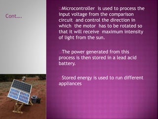 Microcontroller is used to process the
input voltage from the comparison
circuit and control the direction in
which the motor has to be rotated so
that it will receive maximum intensity
of light from the sun.
The power generated from this
process is then stored in a lead acid
battery.
Stored energy is used to run different
appliances
Cont….
 