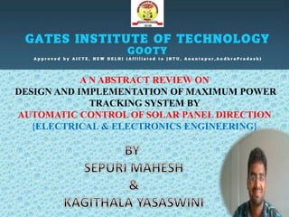 A N ABSTRACT REVIEW ON
DESIGN AND IMPLEMENTATION OF MAXIMUM POWER
TRACKING SYSTEM BY
AUTOMATIC CONTROL OF SOLAR PANEL DIRECTION
{ELECTRICAL & ELECTRONICS ENGINEERING}
 