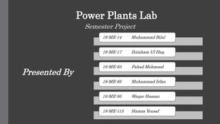 Power Plants Lab
Semester Project
18-ME-14 Muhammad Bilal
18-ME-17 Ihtisham Ul Haq
18-ME-63 Fahad Mehmood
18-ME-65 Muhammad Irfan
18-ME-95 Waqar Hassan
18-ME-113 Hamza Yousaf
Presented By
 