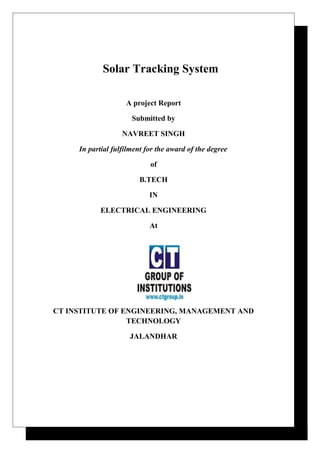 Solar Tracking System
A project Report
Submitted by
NAVREET SINGH
In partial fulfilment for the award of the degree
of
B.TECH
IN
ELECTRICAL ENGINEERING
At
CT INSTITUTE OF ENGINEERING, MANAGEMENT AND
TECHNOLOGY
JALANDHAR
 