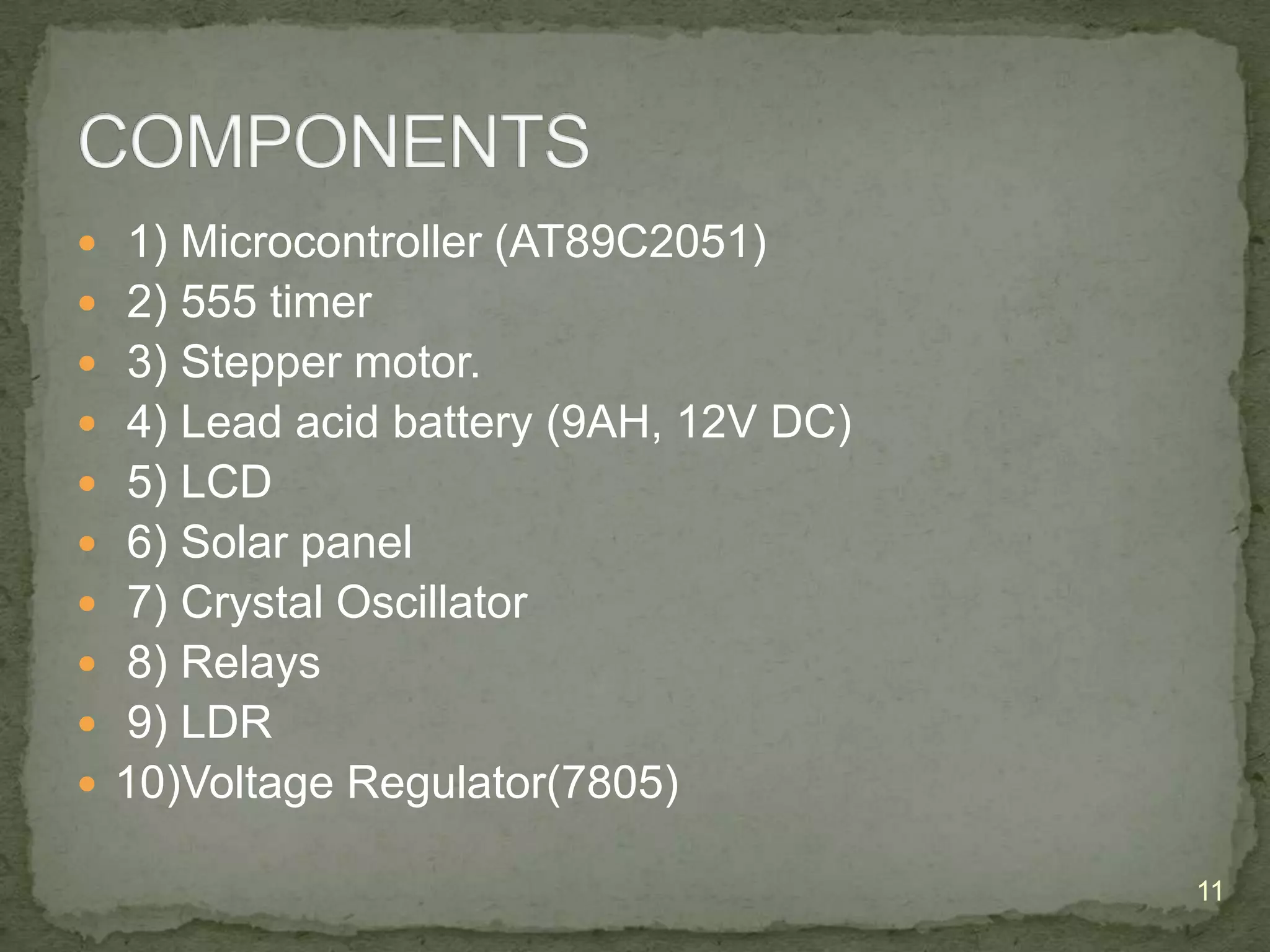  1) Microcontroller (AT89C2051)
 2) 555 timer
 3) Stepper motor.
 4) Lead acid battery (9AH, 12V DC)
 5) LCD

 6) Solar panel
 7) Crystal Oscillator
 8) Relays
 9) LDR

 10)Voltage Regulator(7805)
11

 