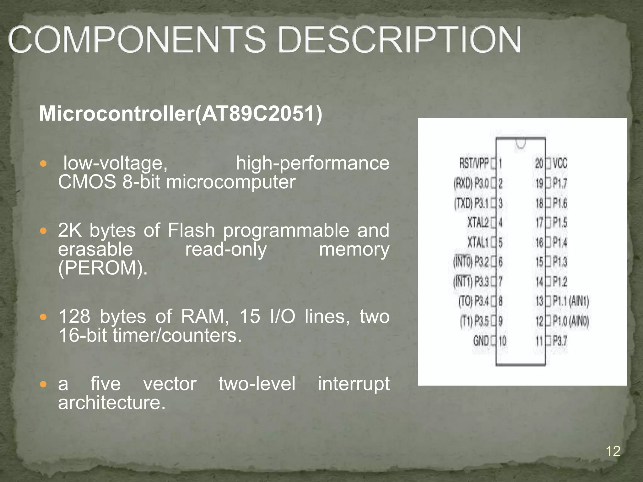 Microcontroller(AT89C2051)
 low-voltage,

high-performance
CMOS 8-bit microcomputer

 2K bytes of Flash programmable and

erasable
(PEROM).

read-only

memory

 128 bytes of RAM, 15 I/O lines, two

16-bit timer/counters.
 a

five vector
architecture.

two-level

interrupt

12

 