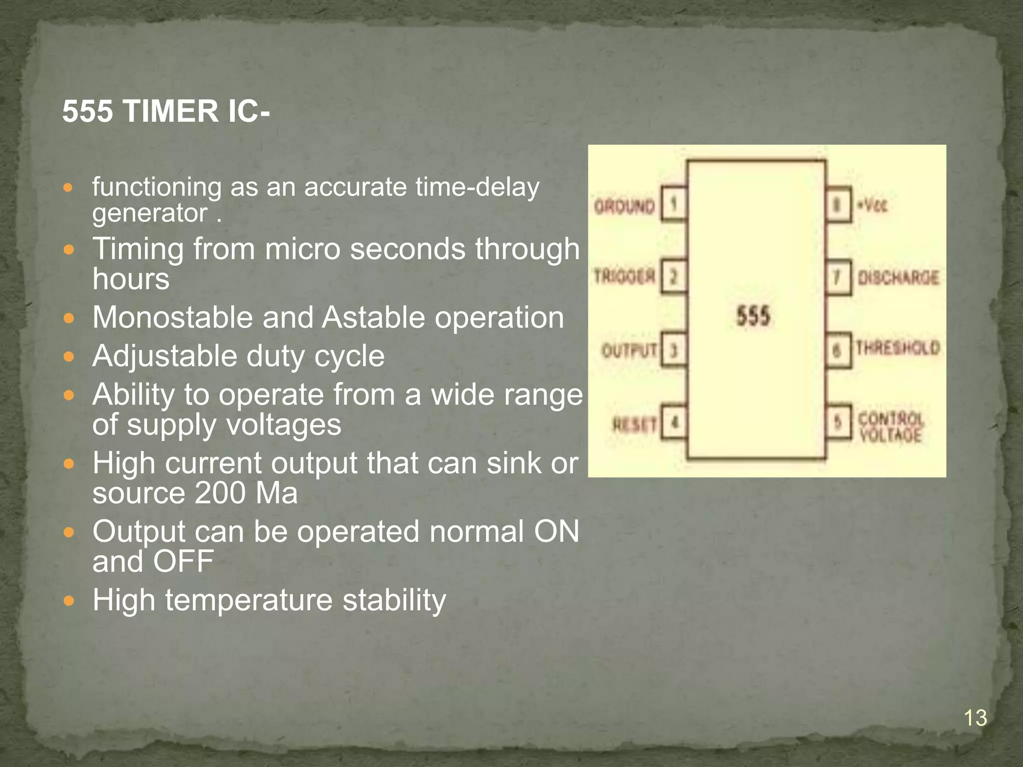 555 TIMER IC functioning as an accurate time-delay

generator .
 Timing from micro seconds through







hours
Monostable and Astable operation
Adjustable duty cycle
Ability to operate from a wide range
of supply voltages
High current output that can sink or
source 200 Ma
Output can be operated normal ON
and OFF
High temperature stability

13

 