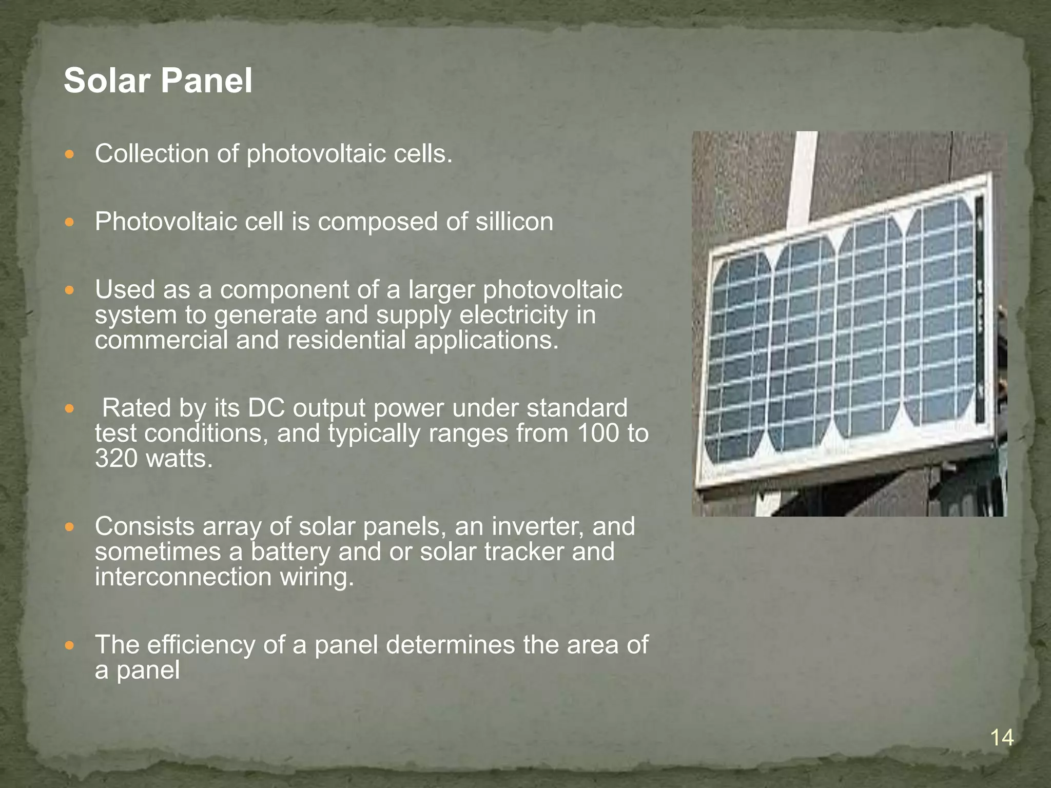 Solar Panel
 Collection of photovoltaic cells.
 Photovoltaic cell is composed of sillicon
 Used as a component of a larger photovoltaic

system to generate and supply electricity in
commercial and residential applications.


Rated by its DC output power under standard
test conditions, and typically ranges from 100 to
320 watts.

 Consists array of solar panels, an inverter, and

sometimes a battery and or solar tracker and
interconnection wiring.
 The efficiency of a panel determines the area of

a panel
14

 
