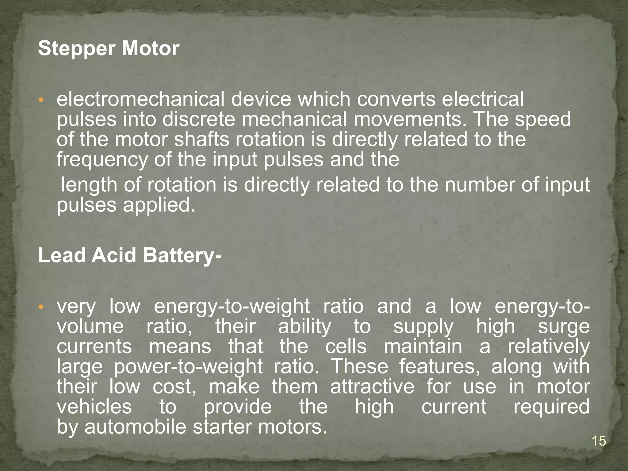 Stepper Motor
• electromechanical device which converts electrical

pulses into discrete mechanical movements. The speed
of the motor shafts rotation is directly related to the
frequency of the input pulses and the
length of rotation is directly related to the number of input
pulses applied.
Lead Acid Battery• very low energy-to-weight ratio and a low energy-to-

volume ratio, their ability to supply high surge
currents means that the cells maintain a relatively
large power-to-weight ratio. These features, along with
their low cost, make them attractive for use in motor
vehicles to provide the high current required
by automobile starter motors.

15

 