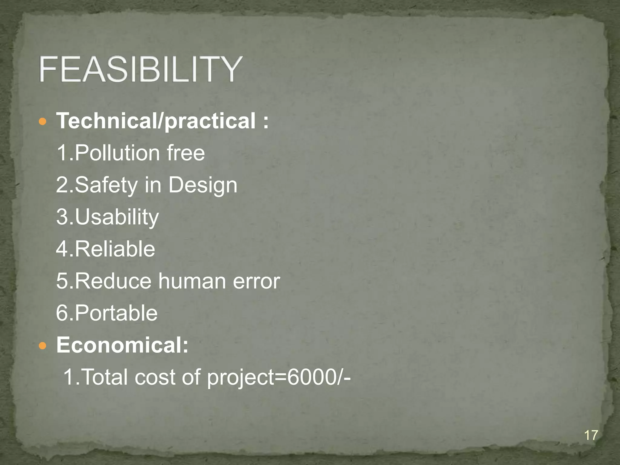  Technical/practical :

1.Pollution free
2.Safety in Design
3.Usability
4.Reliable
5.Reduce human error
6.Portable
 Economical:
1.Total cost of project=6000/17

 