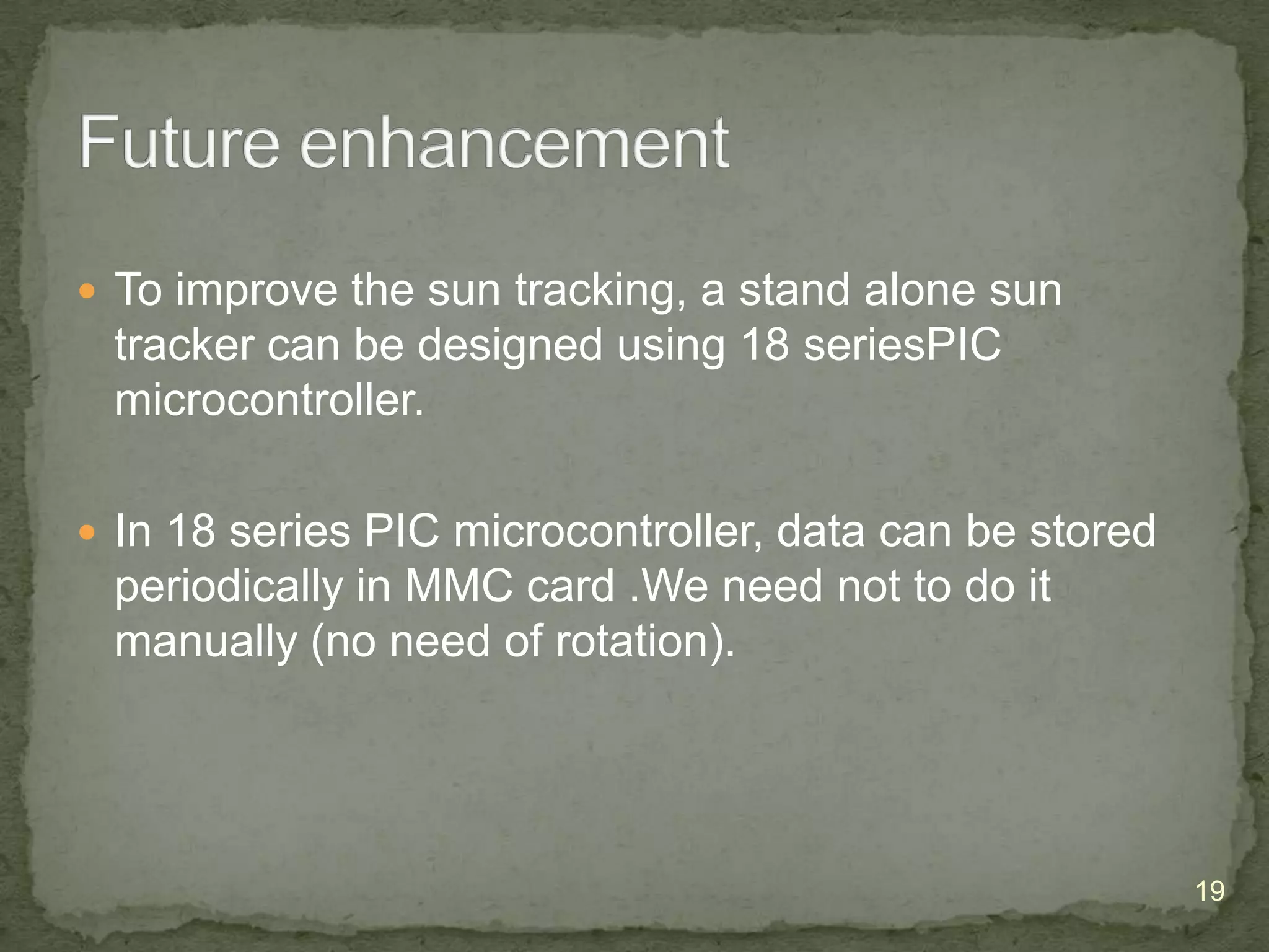  To improve the sun tracking, a stand alone sun

tracker can be designed using 18 seriesPIC
microcontroller.
 In 18 series PIC microcontroller, data can be stored

periodically in MMC card .We need not to do it
manually (no need of rotation).

19

 