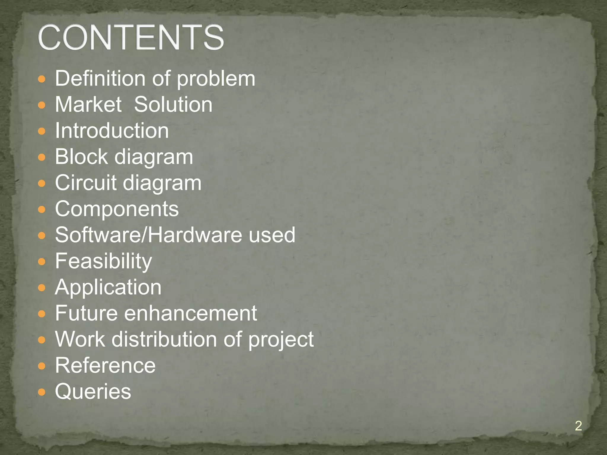 













Definition of problem
Market Solution
Introduction
Block diagram
Circuit diagram
Components
Software/Hardware used
Feasibility
Application
Future enhancement
Work distribution of project
Reference
Queries
2

 