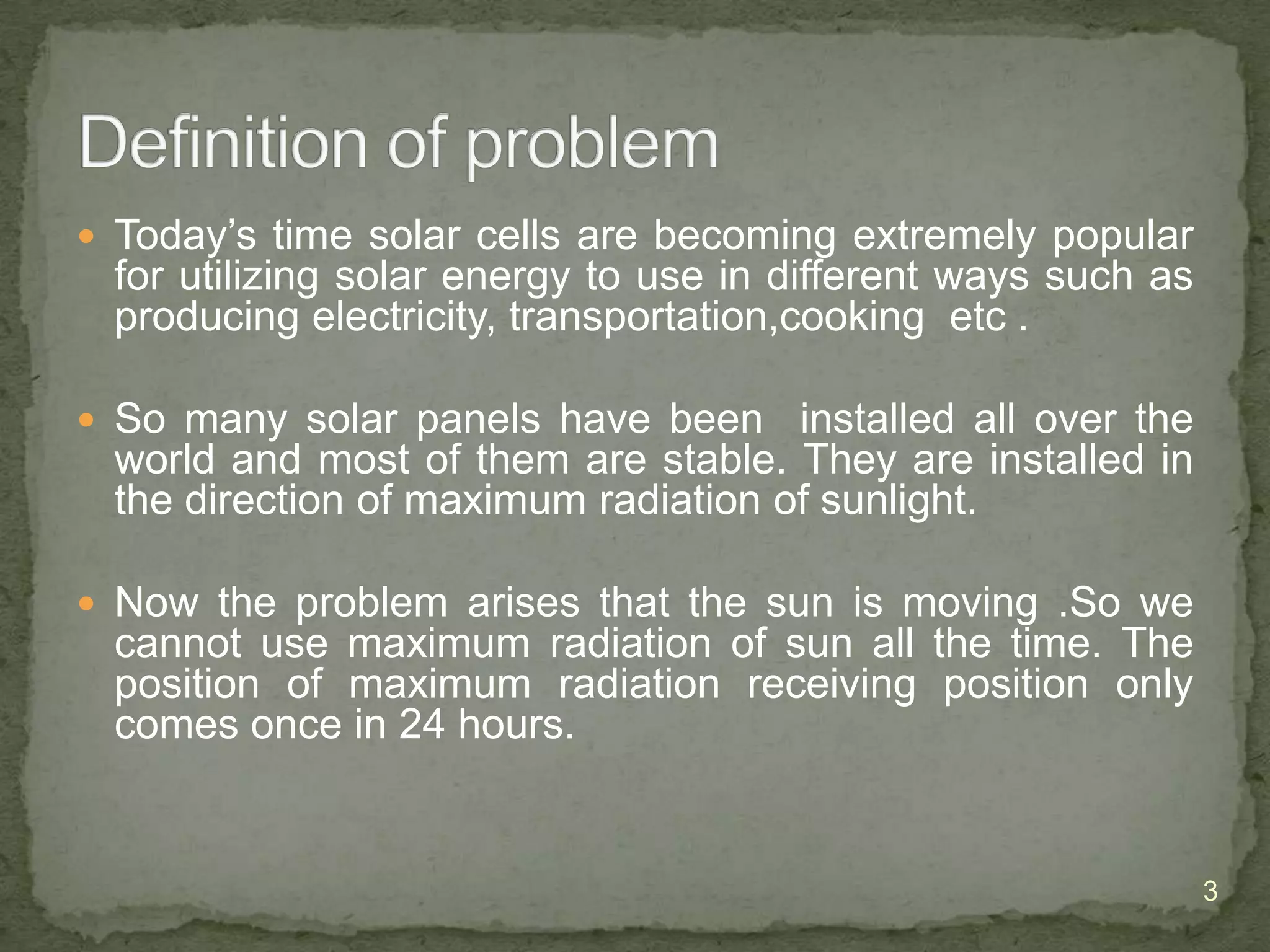  Today’s time solar cells are becoming extremely popular

for utilizing solar energy to use in different ways such as
producing electricity, transportation,cooking etc .
 So many solar panels have been

installed all over the
world and most of them are stable. They are installed in
the direction of maximum radiation of sunlight.

 Now the problem arises that the sun is moving .So we

cannot use maximum radiation of sun all the time. The
position of maximum radiation receiving position only
comes once in 24 hours.

3

 