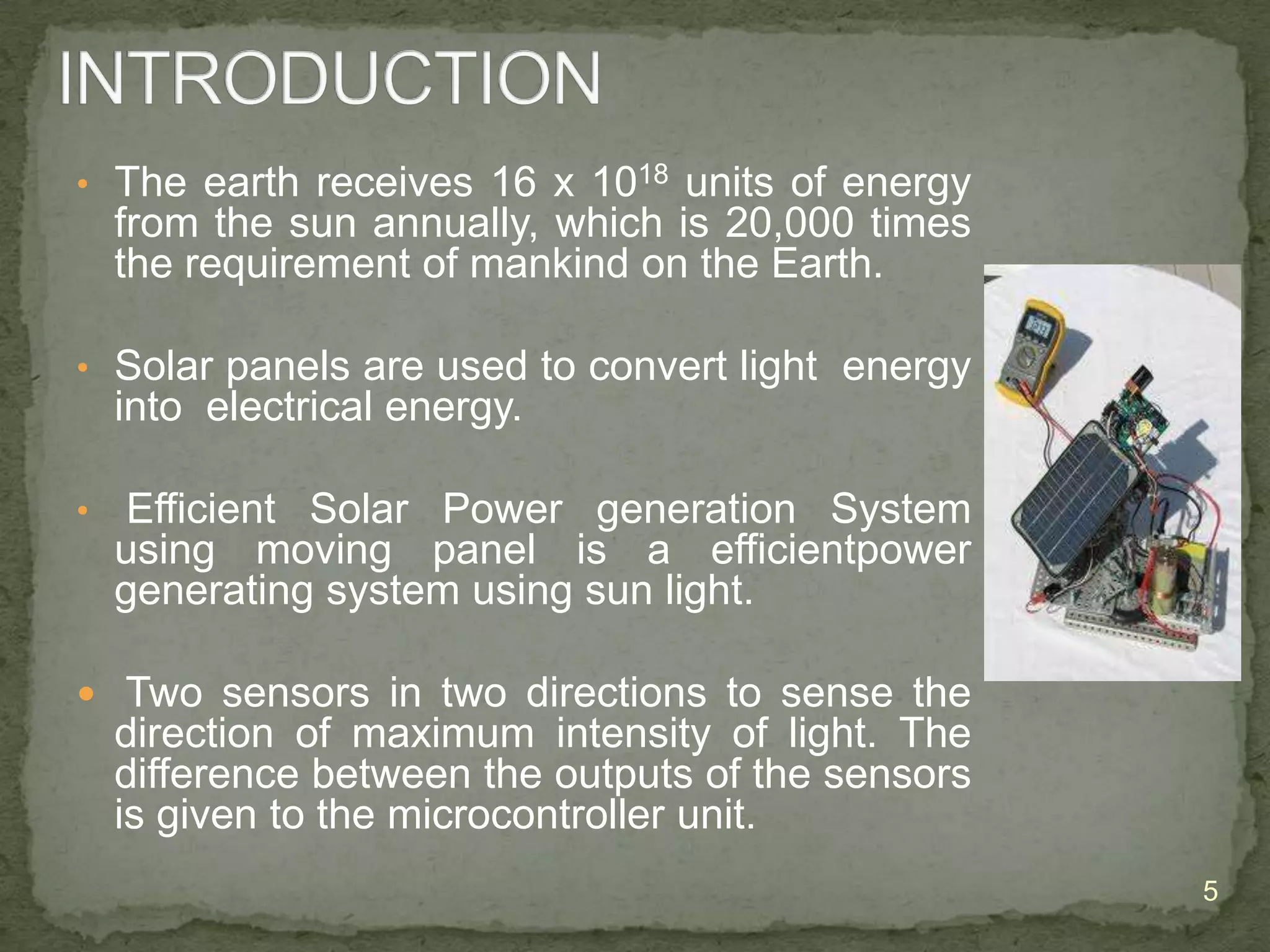 • The earth receives 16 x 1018 units of energy

from the sun annually, which is 20,000 times
the requirement of mankind on the Earth.
• Solar panels are used to convert light energy

into electrical energy.
•

Efficient Solar Power generation System
using moving panel is a efficientpower
generating system using sun light.

 Two sensors in two directions to sense the

direction of maximum intensity of light. The
difference between the outputs of the sensors
is given to the microcontroller unit.
5

 
