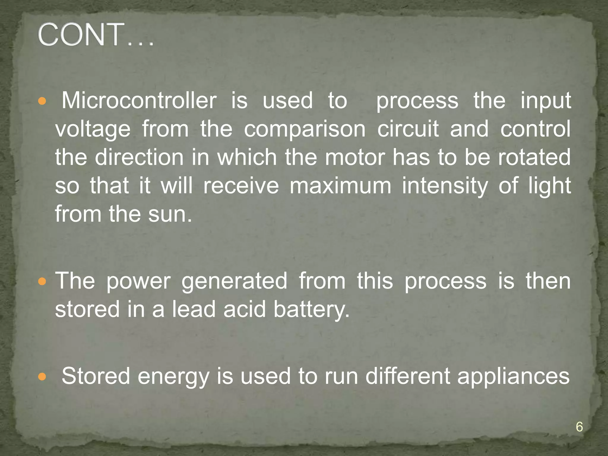  Microcontroller is used to

process the input
voltage from the comparison circuit and control
the direction in which the motor has to be rotated
so that it will receive maximum intensity of light
from the sun.

 The power generated from this process is then

stored in a lead acid battery.
 Stored energy is used to run different appliances
6

 