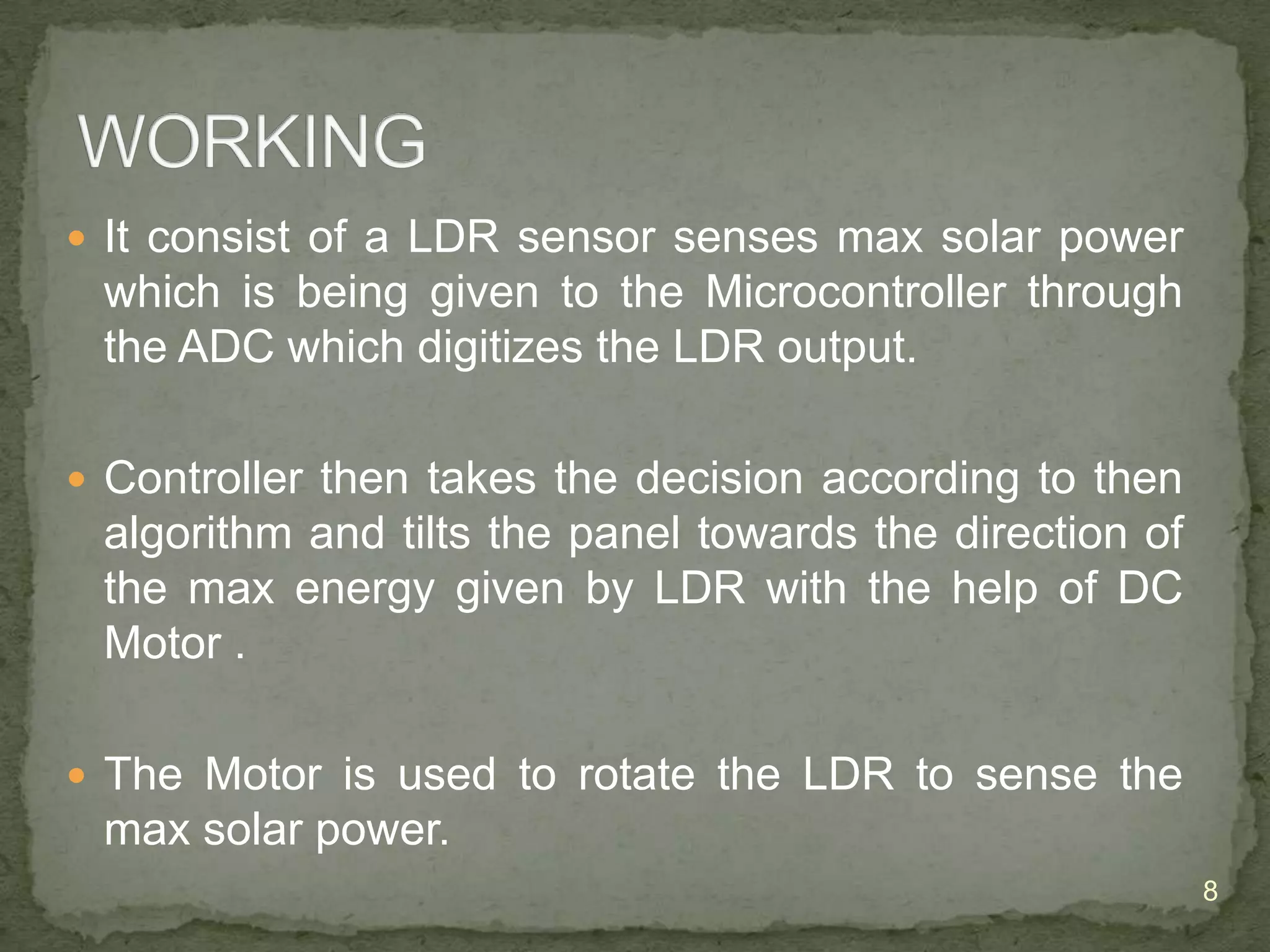  It consist of a LDR sensor senses max solar power

which is being given to the Microcontroller through
the ADC which digitizes the LDR output.
 Controller then takes the decision according to then

algorithm and tilts the panel towards the direction of
the max energy given by LDR with the help of DC
Motor .
 The Motor is used to rotate the LDR to sense the

max solar power.
8

 