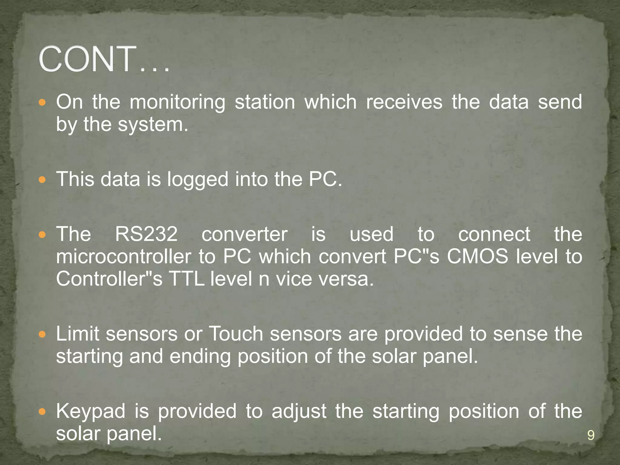  On the monitoring station which receives the data send

by the system.
 This data is logged into the PC.
 The

RS232 converter is used to connect the
microcontroller to PC which convert PC"s CMOS level to
Controller"s TTL level n vice versa.

 Limit sensors or Touch sensors are provided to sense the

starting and ending position of the solar panel.
 Keypad is provided to adjust the starting position of the

solar panel.

9

 