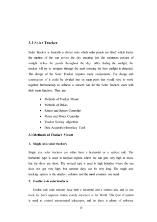 10
3.2 Solar Tracker
Solar Tracker is basically a device onto which solar panels are fitted which tracks
the motion of the sun across the sky ensuring that the maximum amount of
sunlight strikes the panels throughout the day. After finding the sunlight, the
tracker will try to navigate through the path ensuring the best sunlight is detected.
The design of the Solar Tracker requires many components. The design and
construction of it could be divided into six main parts that would need to work
together harmoniously to achieve a smooth run for the Solar Tracker, each with
their main function. They are:
 Methods of Tracker Mount
 Methods of Drives
 Sensor and Sensor Controller
 Motor and Motor Controller
 Tracker Solving Algorithm
 Data Acquisition/Interface Card
3.3 Methods of Tracker Mount
1. Single axis solar trackers
Single axis solar trackers can either have a horizontal or a vertical axle. The
horizontal type is used in tropical regions where the sun gets very high at noon,
but the days are short. The vertical type is used in high latitudes where the sun
does not get very high, but summer days can be very long. The single axis
tracking system is the simplest solution and the most common one used.
2. Double axis solar trackers
Double axis solar trackers have both a horizontal and a vertical axle and so can
track the Sun's apparent motion exactly anywhere in the World. This type of system
is used to control astronomical telescopes, and so there is plenty of software
 
