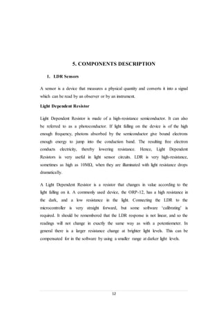 12
5. COMPONENTS DESCRIPTION
1. LDR Sensors
A sensor is a device that measures a physical quantity and converts it into a signal
which can be read by an observer or by an instrument.
Light Dependent Resistor
Light Dependent Resistor is made of a high-resistance semiconductor. It can also
be referred to as a photoconductor. If light falling on the device is of the high
enough frequency, photons absorbed by the semiconductor give bound electrons
enough energy to jump into the conduction band. The resulting free electron
conducts electricity, thereby lowering resistance. Hence, Light Dependent
Resistors is very useful in light sensor circuits. LDR is very high-resistance,
sometimes as high as 10MΩ, when they are illuminated with light resistance drops
dramatically.
A Light Dependent Resistor is a resistor that changes in value according to the
light falling on it. A commonly used device, the ORP-12, has a high resistance in
the dark, and a low resistance in the light. Connecting the LDR to the
microcontroller is very straight forward, but some software ‘calibrating’ is
required. It should be remembered that the LDR response is not linear, and so the
readings will not change in exactly the same way as with a potentiometer. In
general there is a larger resistance change at brighter light levels. This can be
compensated for in the software by using a smaller range at darker light levels.
 