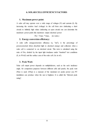15
6. SOLAR CELL EFFICIENCYFACTORS
1. Maximum power point:
A solar cell may operate over a wide range of voltages (V) and currents (I). By
increasing the resistive load (voltage) in the cell from zero (indicating a short
circuit) to infinitely high values (indicating an open circuit) one can determine the
maximum power point (the maximum output electrical power
Pm = Vmax * Imax, (in watts.)
2. Energy conversion efficiency:
A solar cell's energyconversion efficiency (η, "eta"), is the percentage of
powerconverted (from absorbed light to electrical energy) and collected, when a
solar cell is connected to an electrical circuit. This term is calculated using the
ratio of Pm, divided by the input light irradiance under "standard" test conditions
(E, in W/m2) and the surface area of the solar cell (Ac in m²).
3. Peak Watt:
Solar cell output power depends on multiplefactors, such as the sun's incidence
angle, for comparison purposes between different cells and panels, the peak watt
(Wp) is used. kW(p) is a measure of the maximum (or peak) power you PV
installation can produce when the sun is brightest. It is called the “kilowatt peak
rating”.
 