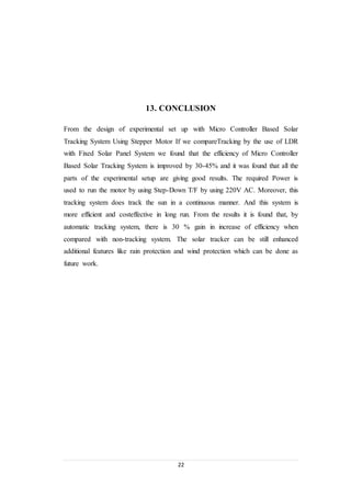 22
13. CONCLUSION
From the design of experimental set up with Micro Controller Based Solar
Tracking System Using Stepper Motor If we compareTracking by the use of LDR
with Fixed Solar Panel System we found that the efficiency of Micro Controller
Based Solar Tracking System is improved by 30-45% and it was found that all the
parts of the experimental setup are giving good results. The required Power is
used to run the motor by using Step-Down T/F by using 220V AC. Moreover, this
tracking system does track the sun in a continuous manner. And this system is
more efficient and costeffective in long run. From the results it is found that, by
automatic tracking system, there is 30 % gain in increase of efficiency when
compared with non-tracking system. The solar tracker can be still enhanced
additional features like rain protection and wind protection which can be done as
future work.
 