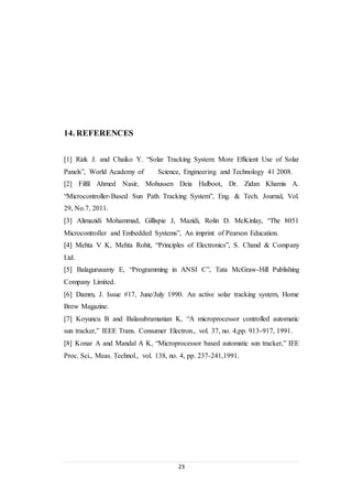 23
14. REFERENCES
[1] Rizk J. and Chaiko Y. “Solar Tracking System: More Efficient Use of Solar
Panels”, World Academy of Science, Engineering and Technology 41 2008.
[2] Filfil Ahmed Nasir, Mohussen Deia Halboot, Dr. Zidan Khamis A.
“Microcontroller-Based Sun Path Tracking System”, Eng. & Tech. Journal, Vol.
29, No.7, 2011.
[3] Alimazidi Mohammad, Gillispie J, Mazidi, Rolin D. McKinlay, “The 8051
Microcontroller and Embedded Systems”, An imprint of Pearson Education.
[4] Mehta V K, Mehta Rohit, “Principles of Electronics”, S. Chand & Company
Ltd.
[5] Balagurusamy E, “Programming in ANSI C”, Tata McGraw-Hill Publishing
Company Limited.
[6] Damm, J. Issue #17, June/July 1990. An active solar tracking system, Home
Brew Magazine.
[7] Koyuncu B and Balasubramanian K, “A microprocessor controlled automatic
sun tracker,” IEEE Trans. Consumer Electron., vol. 37, no. 4,pp. 913-917, 1991.
[8] Konar A and Mandal A K, “Microprocessor based automatic sun tracker,” IEE
Proc. Sci., Meas. Technol., vol. 138, no. 4, pp. 237-241,1991.
 