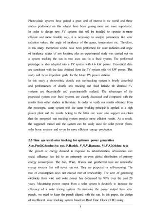 7
Photovoltaic systems have gained a great deal of interest in the world and these
studies performed on this subject have been gaining more and more importance.
In order to design new PV systems that will be installed to operate in more
efficient and more feasible way, it is necessary to analyze parameters like solar
radiation values, the angle of incidence of the genus, temperature etc. Therefore,
in this study, theoretical works have been performed for solar radiation and angle
of incidence values of any location, plus an experimental study was carried out on
a system tracking the sun in two axes and in a fixed system. The performed
prototype is also adapted into a PV system with 4.6 kW power. Theoretical data
are consistent with the data obtained from the PV system with 4.6 kW power. This
study will be an important guide for the future PV power stations.
In this study a photovoltaic double axis sun-tracking system is briefly described
and performances of double axis tracking and fixed latitude tilt identical PV
systems are theoretically and experimentally realized. The advantages of the
proposed system over fixed systems are clearly discussed and compared with the
results from other studies in literature. In order to verify our results obtained from
the prototype, same system with the same working principle is applied to a high
power plant and the results belong to the latter one were also support our claim
that the proposed sun tracking system provide more efficient results. As a result,
the suggested model and the system can be easily used for solar power plants,
solar home systems and so on for more efficient energy production.
2.5 Time operated solar tracking for optimum power generation
Asst.Prof.K.Sambasiva rao, P.Harish, V.N.V.Ramana, M.V.S.Krishna teja
The growth or energy demand in response to industrialization, urbanization and
social affluence has led to an extremely un-even global distribution of primary
energy consumption. The Sun, Wind, Waves and geothermal heat are renewable
energy sources that will never run out. They are perpetual or self-renewing. The
rate of consumption does not exceed rate of renewability. The cost of generating
electricity from wind and solar power has decreased by 90% over the past 20
years. Maximizing power output from a solar system is desirable to increase the
efficiency of a solar tracing system. To maximize the power output from solar
panels, we need to keep the panels aligned with the sun. In this paper, the design
of an efficient solar tracking system based on Real Time Clock (RTC) using
 