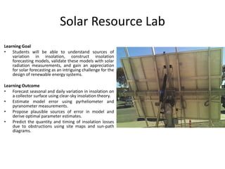 Solar Resource Lab
Learning Goal
• Students will be able to understand sources of
variation in insolation, construct insolation
forecasting models, validate these models with solar
radiation measurements, and gain an appreciation
for solar forecasting as an intriguing challenge for the
design of renewable energy systems.
Learning Outcome
• Forecast seasonal and daily variation in insolation on
a collector surface using clear-sky insolation theory.
• Estimate model error using pyrheliometer and
pyranometer measurements.
• Propose plausible sources of error in model and
derive optimal parameter estimates.
• Predict the quantity and timing of insolation losses
due to obstructions using site maps and sun-path
diagrams.
 