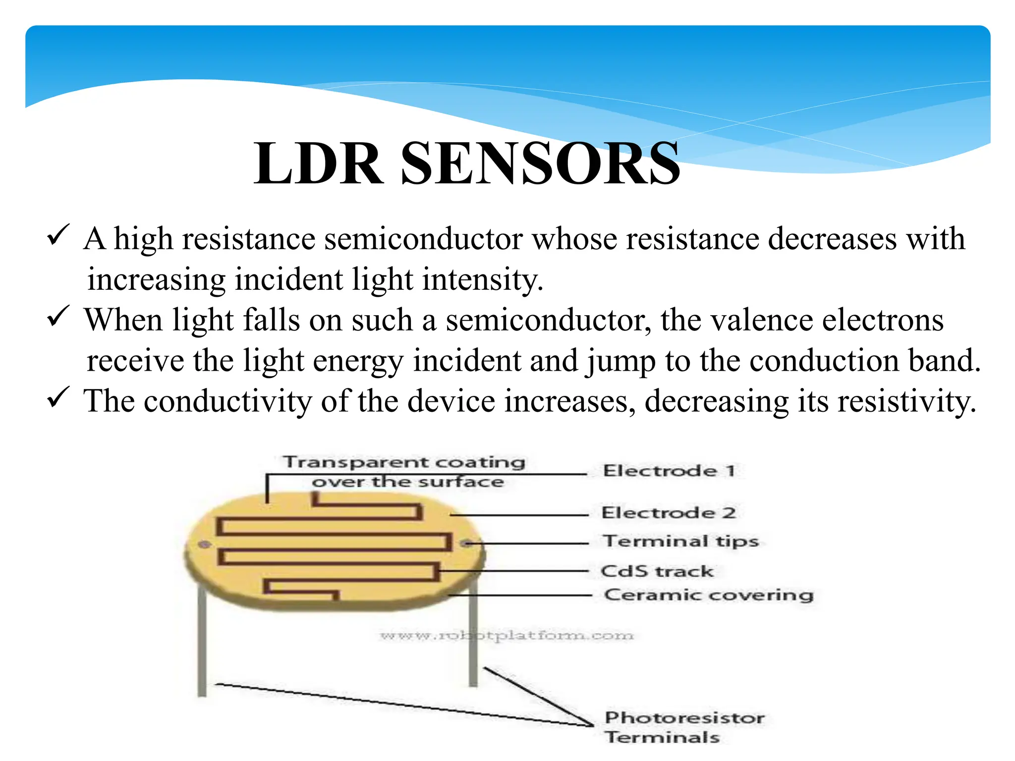 LDR SENSORS
 A high resistance semiconductor whose resistance decreases with
increasing incident light intensity.
 When light falls on such a semiconductor, the valence electrons
receive the light energy incident and jump to the conduction band.
 The conductivity of the device increases, decreasing its resistivity.
 