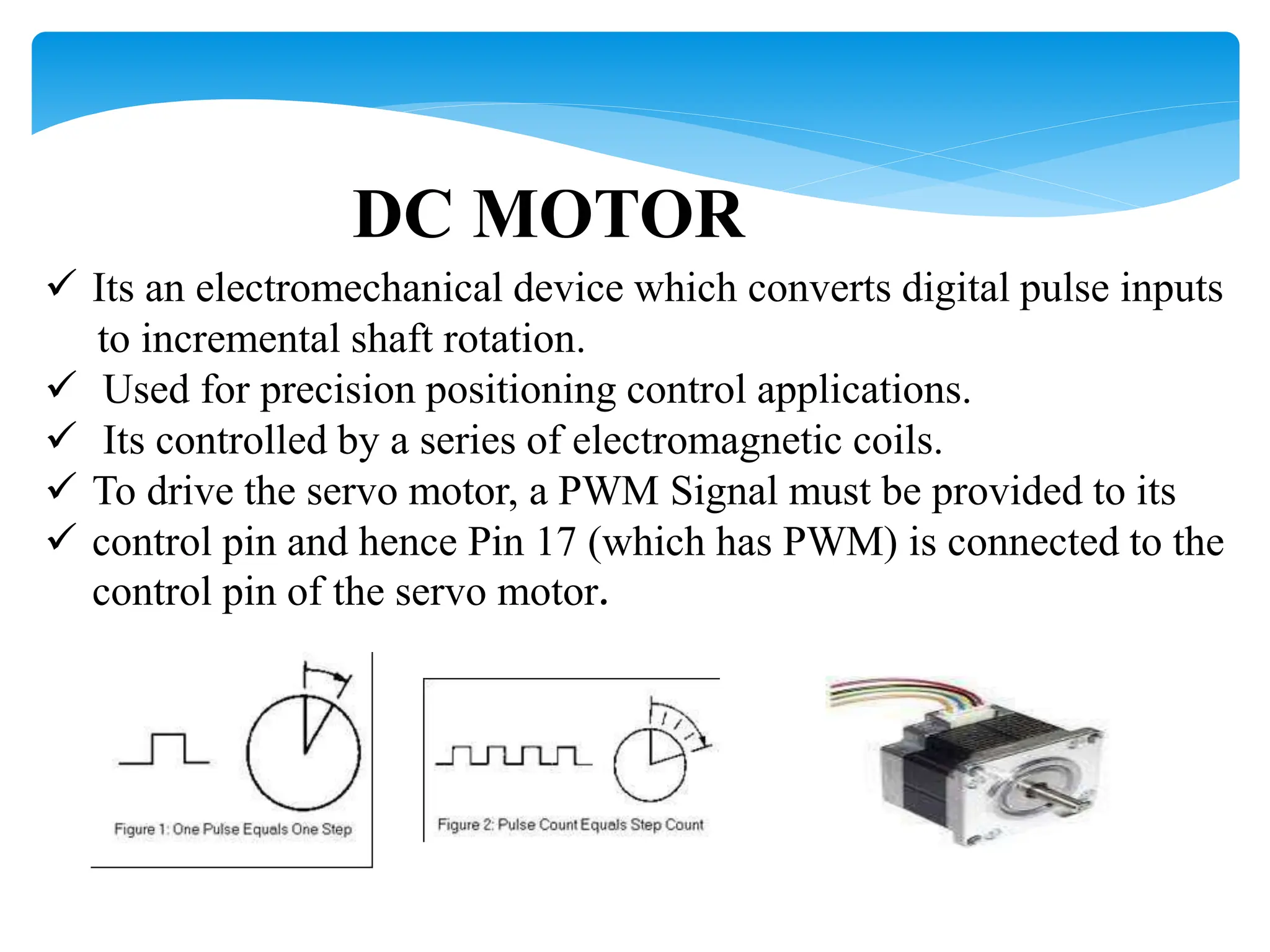 DC MOTOR
 Its an electromechanical device which converts digital pulse inputs
to incremental shaft rotation.
 Used for precision positioning control applications.
 Its controlled by a series of electromagnetic coils.
 To drive the servo motor, a PWM Signal must be provided to its
 control pin and hence Pin 17 (which has PWM) is connected to the
control pin of the servo motor.
 