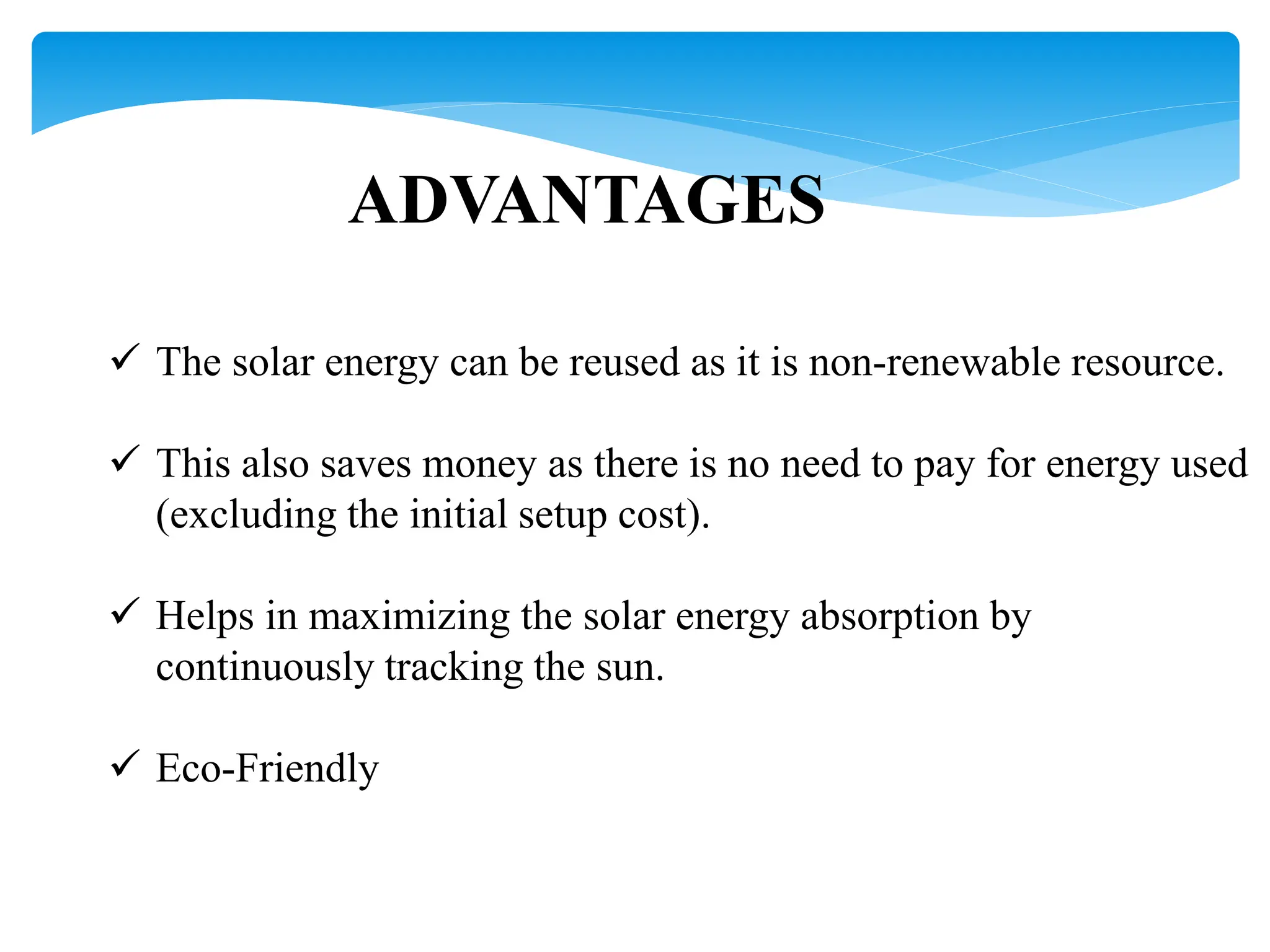 ADVANTAGES
 The solar energy can be reused as it is non-renewable resource.
 This also saves money as there is no need to pay for energy used
(excluding the initial setup cost).
 Helps in maximizing the solar energy absorption by
continuously tracking the sun.
 Eco-Friendly
 