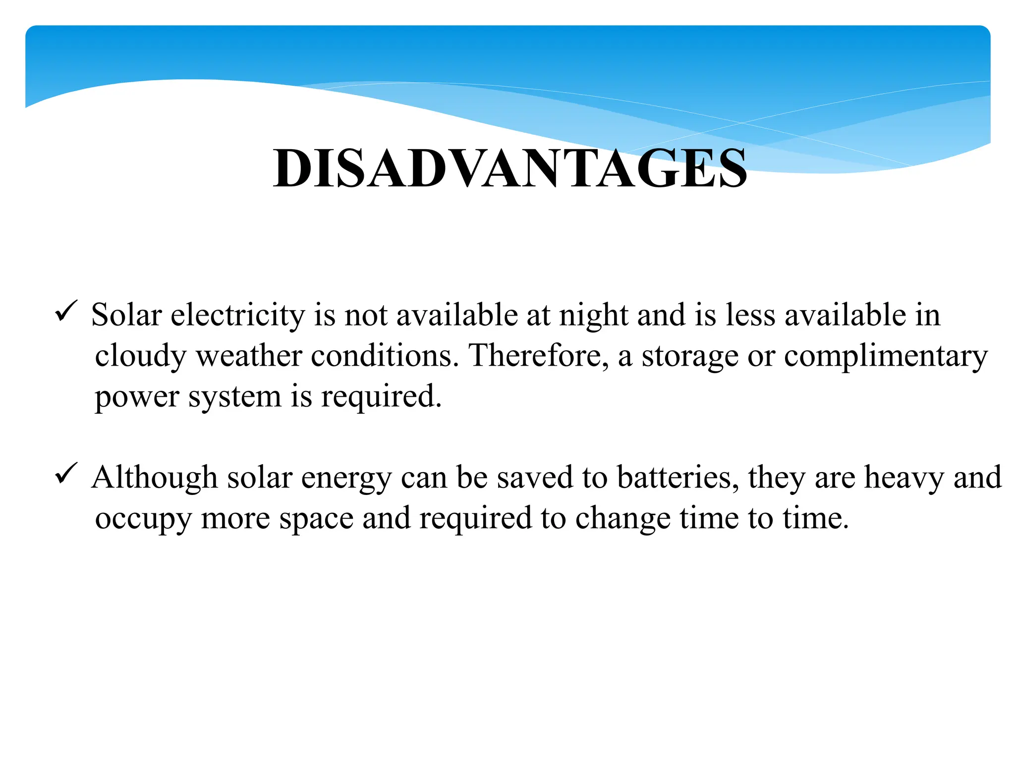 DISADVANTAGES
 Solar electricity is not available at night and is less available in
cloudy weather conditions. Therefore, a storage or complimentary
power system is required.
 Although solar energy can be saved to batteries, they are heavy and
occupy more space and required to change time to time.
 