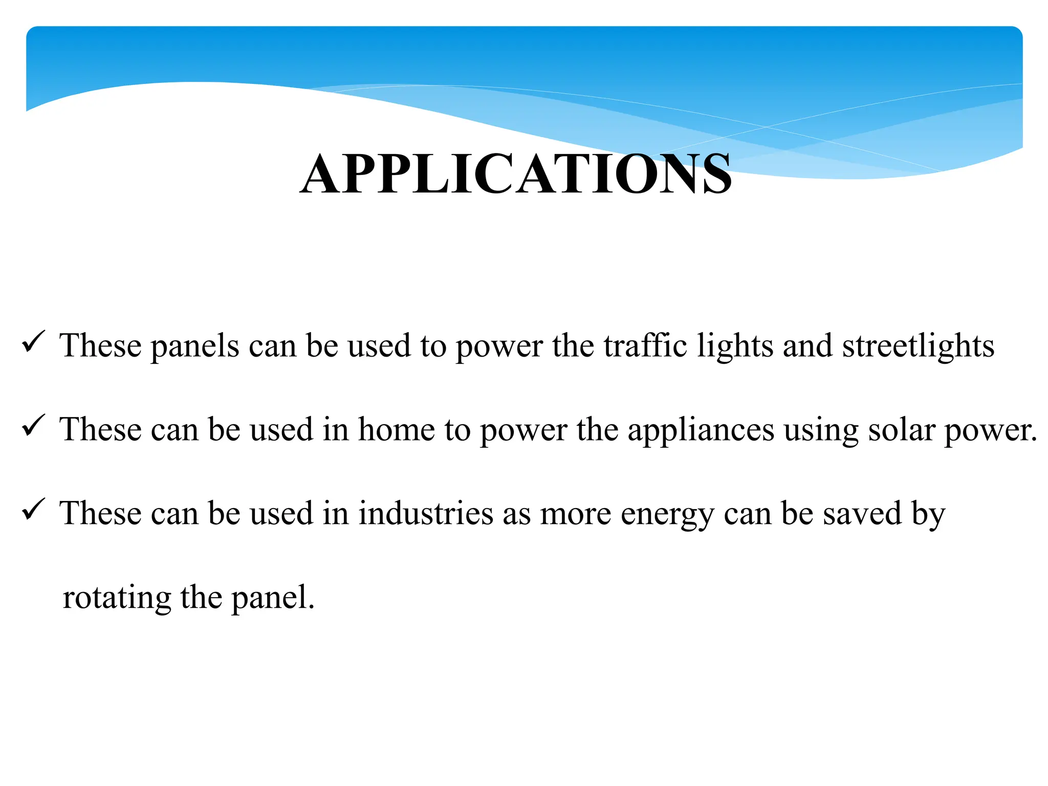 APPLICATIONS
 These panels can be used to power the traffic lights and streetlights
 These can be used in home to power the appliances using solar power.
 These can be used in industries as more energy can be saved by
rotating the panel.
 