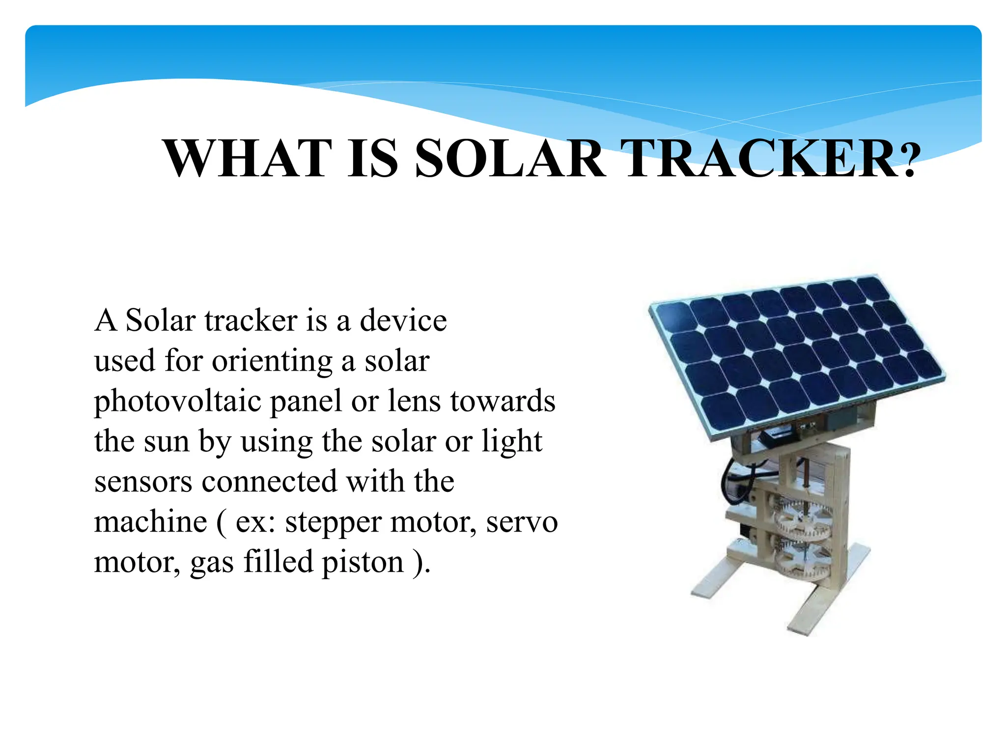 WHAT IS SOLAR TRACKER?
A Solar tracker is a device
used for orienting a solar
photovoltaic panel or lens towards
the sun by using the solar or light
sensors connected with the
machine ( ex: stepper motor, servo
motor, gas filled piston ).
 