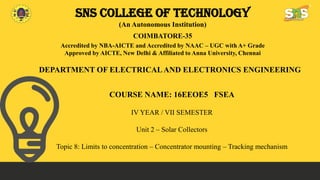 SNS COLLEGE OF TECHNOLOGY
(An Autonomous Institution)
COIMBATORE-35
Accredited by NBA-AICTE and Accredited by NAAC – UGC with A+ Grade
Approved by AICTE, New Delhi & Affiliated to Anna University, Chennai
DEPARTMENT OF ELECTRICAL AND ELECTRONICS ENGINEERING
COURSE NAME: 16EEOE5 FSEA
IV YEAR / VII SEMESTER
Unit 2 – Solar Collectors
Topic 8: Limits to concentration – Concentrator mounting – Tracking mechanism
 