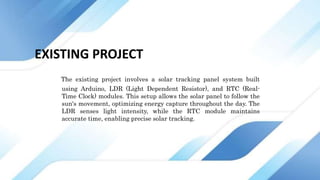 EXISTING PROJECT
The existing project involves a solar tracking panel system built
using Arduino, LDR (Light Dependent Resistor), and RTC (Real-
Time Clock) modules. This setup allows the solar panel to follow the
sun's movement, optimizing energy capture throughout the day. The
LDR senses light intensity, while the RTC module maintains
accurate time, enabling precise solar tracking.
 