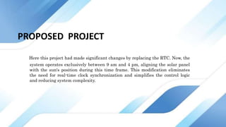 PROPOSED PROJECT
Here this project had made significant changes by replacing the RTC. Now, the
system operates exclusively between 9 am and 4 pm, aligning the solar panel
with the sun's position during this time frame. This modification eliminates
the need for real-time clock synchronization and simplifies the control logic
and reducing system complexity.
 
