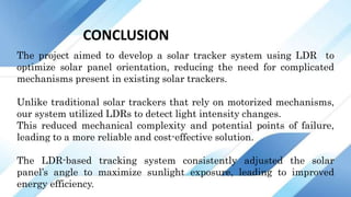 CONCLUSION
The project aimed to develop a solar tracker system using LDR to
optimize solar panel orientation, reducing the need for complicated
mechanisms present in existing solar trackers.
Unlike traditional solar trackers that rely on motorized mechanisms,
our system utilized LDRs to detect light intensity changes.
This reduced mechanical complexity and potential points of failure,
leading to a more reliable and cost-effective solution.
The LDR-based tracking system consistently adjusted the solar
panel’s angle to maximize sunlight exposure, leading to improved
energy efficiency.
 