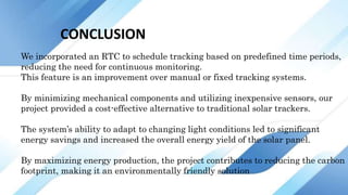 CONCLUSION
We incorporated an RTC to schedule tracking based on predefined time periods,
reducing the need for continuous monitoring.
This feature is an improvement over manual or fixed tracking systems.
By minimizing mechanical components and utilizing inexpensive sensors, our
project provided a cost-effective alternative to traditional solar trackers.
The system’s ability to adapt to changing light conditions led to significant
energy savings and increased the overall energy yield of the solar panel.
By maximizing energy production, the project contributes to reducing the carbon
footprint, making it an environmentally friendly solution
 