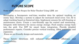 FUTURE SCOPE
Some of the future Scopes for Solar Tracker Using LDR are
Developing a Incorporate real-time weather data for optimal tracking on
sunny days. Develop a system to adjust for increased cloud cover. Use AI to
adapt tracking based on historical data. Implement sensors for self-cleaning or
maintenance alerts. Create a user-friendly app for control and monitoring.
Integrate with batteries for excess energy storage. Feed surplus energy back
into the grid. Use IOT for smart home integration. Provide detailed
performance reports. Consider precise vertical tracking. Allow scalability and
expansion.
Focus on eco-friendly design and materials.
These future directions will enhance solar tracker efficiency and
sustainability.
 
