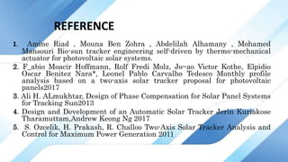 REFERENCE
1. Amine Riad , Mouna Ben Zohra , Abdelilah Alhamany , Mohamed
Mansouri Bio-sun tracker engineering self-driven by thermo-mechanical
actuator for photovoltaic solar systems.
2. F_abio Moacir Hoffmann, Rolf Fredi Molz, Jo~ao Victor Kothe, Elpidio
Oscar Benitez Nara*, Leonel Pablo Carvalho Tedesco Monthly profile
analysis based on a two-axis solar tracker proposal for photovoltaic
panels2017
3. Ali H. ALmukhtar, Design of Phase Compensation for Solar Panel Systems
for Tracking Sun2013
4. Design and Development of an Automatic Solar Tracker Jerin Kuriakose
Tharamuttam,Andrew Keong Ng 2017
5. S. Ozcelik, H. Prakash, R. Challoo Two-Axis Solar Tracker Analysis and
Control for Maximum Power Generation 2011
 