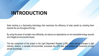 INTRODUCTION
Solar tracking is a fascinating technology that maximizes the efficiency of solar panels by orienting them
towards the sun throughout the day.
By using the power of sunlight more efficiently, we reduce our dependence on non-renewable energy sources
and mitigate environmental impact.
The key component of this project is the Light Dependent Resistor (LDR), which senses changes in light
intensity. Arduino, a versatile microcontroller, processes the LDR data and controls the movement of solar
panels accordingly.
 
