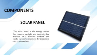 SOLAR PANEL
The solar panel is the energy source
that converts sunlight into electricity. It's
mounted on a movable platform and
tracks the sun's movement for maximum
energy generation.
COMPONENTS
 