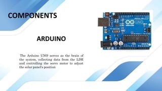 ARDUINO
The Arduino UNO serves as the brain of
the system, collecting data from the LDR
and controlling the servo motor to adjust
the solar panel's position
COMPONENTS
 