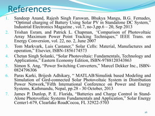 References
1.
2.
3.
4.

5.
6.

7.

Sandeep Anand, Rajesh Singh Farswan, Bhukya Mangu, B.G. Fernades,
“Optimal charging of Battery Using Solar PV in Standalone DC System,”
Industrial Electronics Magazine , vol.7, no-3,pp.6 – 20, Sep 2013
Trishan Esram, and Patrick L. Chapman, “Comparison of Photovoltaic
Array Maximum Power Point Tracking Techniques,” IEEE Trans. on
Energy Conversion, vol. 22, no. 2, June 2007
Tom Markvark, Luis Castaner,” Solar Cells: Material, Manufactures and
operation,” Elsevier, ISBN-1856174573
Chetan Singh Solanki, “Solar Photovoltaic: Fundamentals, Technology and
Applications,” Eastern Economy Edition, ISBN-9788120343863
Simon S. Ang, “Power Switching Converters,” Marcel Dekker Inc., ISBN0824796306
Paras Karki, Brijesh Adhikary, “ MATLAB/Simulink based Modeling and
Simulation of Gird-connected Solar Photovoltaic System in Distribution
Power Network,”Fifth International Conference on Power and Energy
Systems, Kathmandu, Nepal, pp.28 - 30 October, 2013
James P. Dunlop, P. E. Florida, “Batteries and Charge Control in StandAlone Photovoltaic Systems Fundamentals and Application,” Solar Energy
Center1-679, Clearlake RoadCocoa, FL 32922-5703
26

 