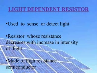 •Used to sense or detect light
•Resistor whose resistance
decreases with increase in intensity
of light
•Made of high resistance
semiconductor
 