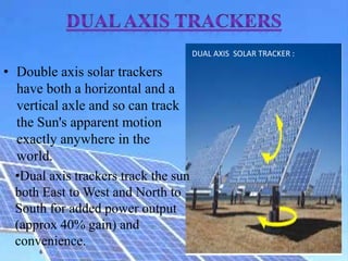 • Double axis solar trackers
have both a horizontal and a
vertical axle and so can track
the Sun's apparent motion
exactly anywhere in the
world.
DUAL AXIS SOLAR TRACKER :
•Dual axis trackers track the sun
both East to West and North to
South for added power output
(approx 40% gain) and
convenience.
 