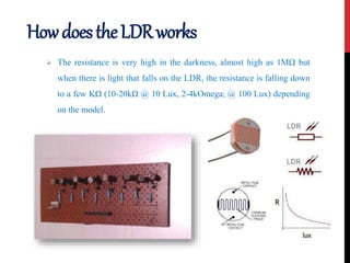 HowdoestheLDRworks
 The resistance is very high in the darkness, almost high as 1MΩ but
when there is light that falls on the LDR, the resistance is falling down
to a few KΩ (10-20kΩ @ 10 Lux, 2-4kOmega; @ 100 Lux) depending
on the model.
 