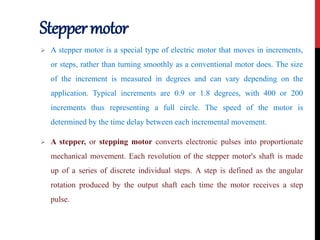 Steppermotor
 A stepper motor is a special type of electric motor that moves in increments,
or steps, rather than turning smoothly as a conventional motor does. The size
of the increment is measured in degrees and can vary depending on the
application. Typical increments are 0.9 or 1.8 degrees, with 400 or 200
increments thus representing a full circle. The speed of the motor is
determined by the time delay between each incremental movement.
 A stepper, or stepping motor converts electronic pulses into proportionate
mechanical movement. Each revolution of the stepper motor's shaft is made
up of a series of discrete individual steps. A step is defined as the angular
rotation produced by the output shaft each time the motor receives a step
pulse.
 
