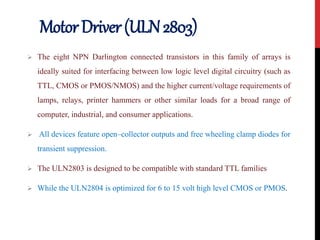 MotorDriver(ULN2803)
 The eight NPN Darlington connected transistors in this family of arrays is
ideally suited for interfacing between low logic level digital circuitry (such as
TTL, CMOS or PMOS/NMOS) and the higher current/voltage requirements of
lamps, relays, printer hammers or other similar loads for a broad range of
computer, industrial, and consumer applications.
 All devices feature open–collector outputs and free wheeling clamp diodes for
transient suppression.
 The ULN2803 is designed to be compatible with standard TTL families
 While the ULN2804 is optimized for 6 to 15 volt high level CMOS or PMOS.
 