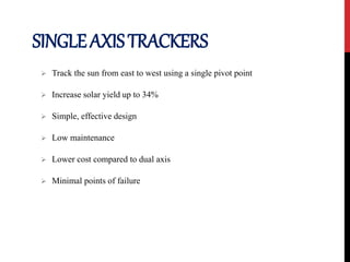 SINGLEAXISTRACKERS
 Track the sun from east to west using a single pivot point
 Increase solar yield up to 34%
 Simple, effective design
 Low maintenance
 Lower cost compared to dual axis
 Minimal points of failure
 
