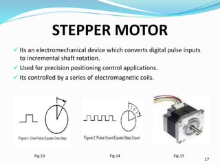 STEPPER MOTOR
 Its an electromechanical device which converts digital pulse inputs
to incremental shaft rotation.
 Used ...