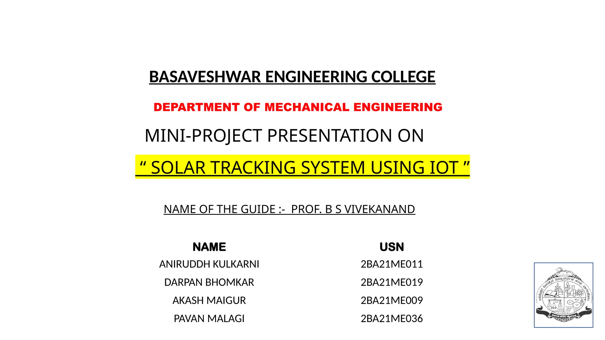DEPARTMENT OF MECHANICAL ENGINEERING
MINI-PROJECT PRESENTATION ON
“ SOLAR TRACKING SYSTEM USING IOT ”
NAME USN
ANIRUDDH KULKARNI 2BA21ME011
DARPAN BHOMKAR 2BA21ME019
AKASH MAIGUR 2BA21ME009
PAVAN MALAGI 2BA21ME036
NAME OF THE GUIDE :- PROF. B S VIVEKANAND
BASAVESHWAR ENGINEERING COLLEGE
 